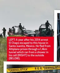  ??  ?? LEFT: A year after his 2014 arrest El Chapo escaped to this house in Santa Juanita, Mexico. He fled from Altiplano prison through a 1,4km tunnel which ran from a shower in his cell (RIGHT) to the outside (BELOW).