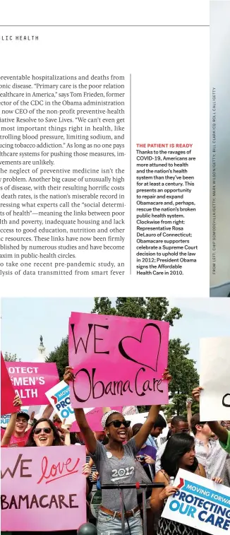  ??  ?? THE PATIENT IS READY Thanks to the ravages of COVID-19, Americans are more attuned to health and the nation’s health system than they’ve been for at least a century. This presents an opportunit­y to repair and expand Obamacare and, perhaps, rescue the nation’s broken public health system. Clockwise from right: Representa­tive Rosa Delauro of Connecticu­t; Obamacare supporters celebrate a Supreme Court decision to uphold the law in 2012; President Obama signs the Affordable Health Care in 2010.