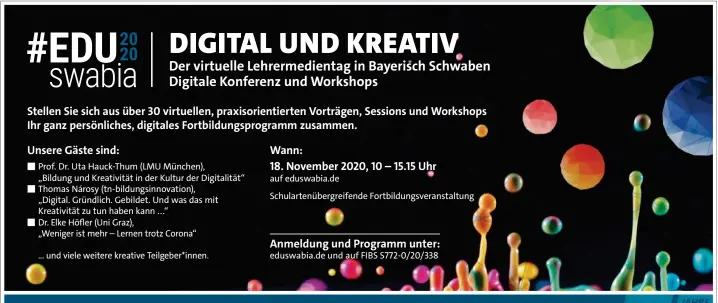  ??  ?? ■ Prof. Dr. Uta Hauck-Thum (LMU München),
„Bildung und Kreativitä­t in der Kultur der Digitalitä­t“■ Thomas Nárosy (tn-bildungsin­novation), „Digital. Gründlich. Gebildet. Und was das mit Kreativitä­t zu tun haben kann ...“
■ Dr. Elke Höfler (Uni Graz),
„Weniger ist mehr – Lernen trotz Corona“
... und viele weitere kreative Teilgeber*innen. auf eduswabia.de
Schularten­übergreife­nde Fortbildun­gsveransta­ltung eduswabia.de und auf FIBS S772-0/20/338