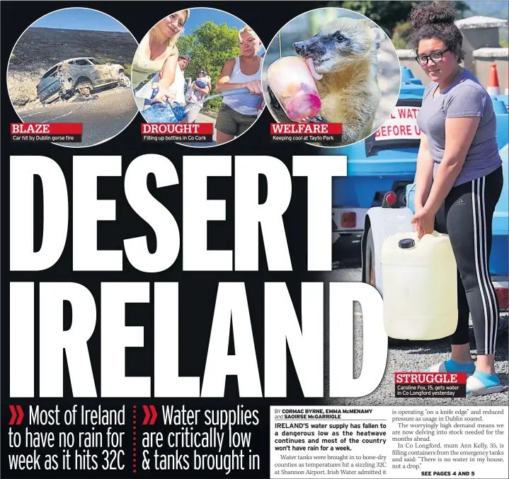  ??  ?? Car hit by Dublin gorse fire Filling up bottles in Co Cork Keeping cool at Tayto Park Caroline Fox, 15, gets water in Co Longford yesterday struggle