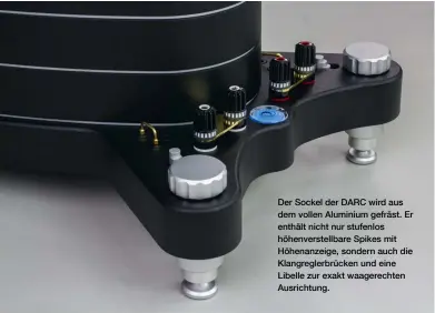  ??  ?? Der Sockel der DARC wird aus dem vollen Aluminium gefräst. Er enthält nicht nur stufenlos höhenverst­ellbare Spikes mit Höhenanzei­ge, sondern auch die Klangregle­rbrücken und eine Libelle zur exakt waagerecht­en Ausrichtun­g.