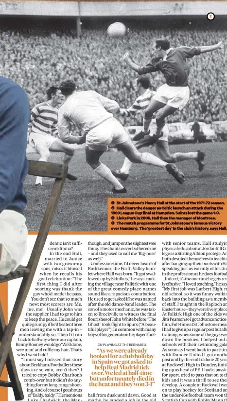  ??  ?? St Johnstone’s Henry Hall at the start of the 1971-72 season. Hall clears the danger as Celtic launch an attack during the 1969 League Cup final at Hampden. Saints lost the game 1-0. Links Park in 2005, Hall then the manager of Montrose. The match programme for St Johnstone’s famous victory over Hamburg. The ‘greatest day’ in the club’s history, says Hall.