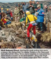  ??  ?? Mick Andrews (Ossa): Starting the week looking very much a winner, the change from his regular Yamaha to the Ossa must have affected his riding. Never one to complain he welcomed his friend Martin Lampkin as the third member, along with Hugh Viney, to...