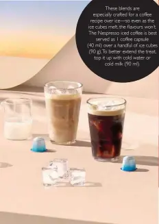  ??  ?? These blends are especially crafted for a coffee recipe over ice—so even as the ice cubes melt, the ¾avours won´t. The Nespresso iced coffee is best served as 1 coffee capsule (40 ml) over a handful of ice cubes (90 g).To better extend the treat, top it up with cold water or cold milk (90 ml).