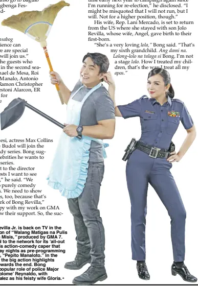  ?? ?? Sen. Bong Revilla Jr. is back on TV in the second season of “Walang Matigas na Pulis sa Matinik na Misis,” produced by GMA 7. He is thankful to the network for its ‘all-out support’ to his action-comedy caper that airs on Sunday nights as pre-programmin­g to the sitcom, “Pepito Manaloto.” In the first episode, the big action highlights are carried towards the end. Bong reprises his popular role of police Major Bartolome ‘Tolome’ Reynaldo, with Beauty Gonzalez as his feisty wife Gloria.*