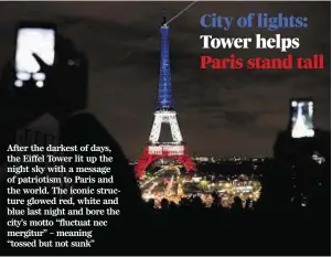  ??  ?? After the darkest of days, the Eiffel Tower lit up the night sky with a message of patriotism to Paris and the world. The iconic structure glowed red, white and blue last night and bore the city’s motto “fluctuat nec mergitur” – meaning “tossed but not...