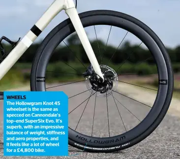  ??  ?? WHEELS The Hollowgram Knot 45 wheelset is the same as specced on Cannondale’s top-end Supersix Evo. It’s superb, with an impressive balance of weight, stiffness and aero properties, and it feels like a lot of wheel for a £4,800 bike.