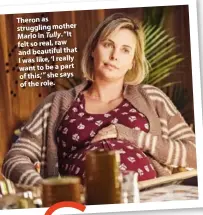  ??  ?? Theron as struggling mother Marlo in Tully. “It felt so real, raw and beautiful that I was like, ‘I really want to be a part of this,’” she says of the role.