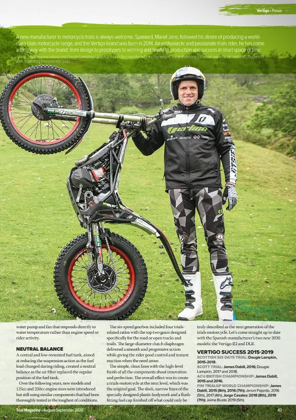 ?? Article: Trial Magazine talking with Dougie Lampkin and Jack Price • At the time of producing this feature, social distancing guidelines were maintained with Dougie and Jack presenting their own machines. ?? A new manufactur­er in motorcycle trials is always welcome. Spaniard, Manel Jane, followed his desire of producing a worldclass trials motorcycle range, and the Vertigo brand was born in 2014. An enthusiast­ic and passionate trials rider, he has come a long way with the brand; from design to prototypes to winning and finally to production and success in short space of time.