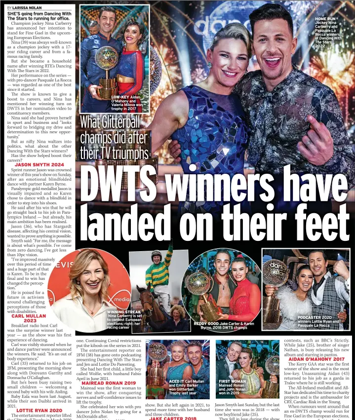  ?? ?? LOW-KEY Aidan O’mahony and Valeria Milova won trophy in 2017
WINNING STREAK Nina Carberry is set to contest European elections; right: her racing career
REDDY GOOD Jake Carter & Karen
Byrne, 2018 DWTS champs
ACED IT Carl Mullan and Emily Barker won Glitterbal­l Trophy last year
FIRST WOMAN Mairead Ronan and John Nolan won in 2019
HOME RUN Jockey Nina Carberry and Pasquale La Rocca winners of Dancing With The Stars
2022
PODCASTER 2020 winners Lottie Ryan and Pasquale La Rocca