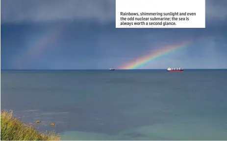  ??  ?? Rainbows, shimmering sunlight and even the odd nuclear submarine; the sea is always worth a second glance.