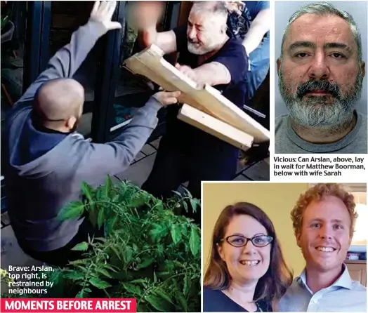  ?? ?? Brave: Arslan, top right, is restrained by neighbours MOMENTS BEFORE ARREST
Vicious: Can Arslan, above, lay in wait for Matthew Boorman, below with wife Sarah