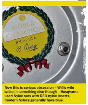  ??  ?? Now this is serious obsession – Will’s wife called it something else though – Husqvarna used Nyloc nuts with RED nylon inserts, modern Nylocs generally have blue.