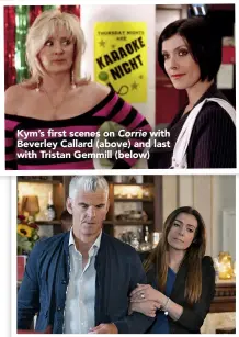  ??  ?? Kym’s first scenes on Corrie with Beverley Callard (above) and last with Tristan Gemmill (below)