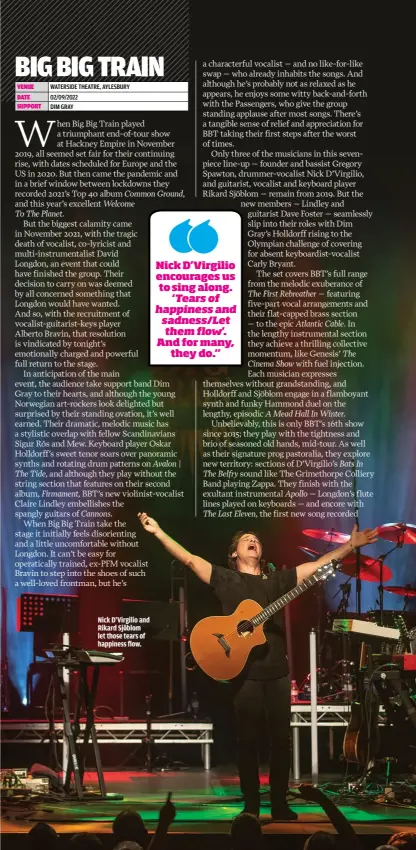  ?? ?? NICK D’VIRGILIO AND RIKARD SJÖBLOM
LET THOSE TEARS OF HAPPINESS FLOW.
NICK D’VIRGILIO ENCOURAGES US TO SING ALONG. ‘TEARS OF HAPPINESS AND SADNESS/LET THEM FLOW’. AND FOR MANY, THEY DO.”