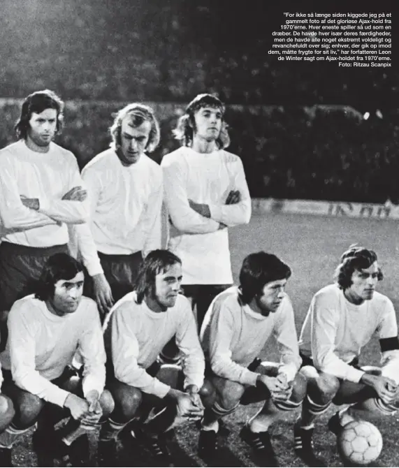  ??  ?? ”For ikke så laenge siden kiggede jeg på et gammelt foto af det gloriøse Ajax-hold fra 1970’erne. Hver eneste spiller så ud som en draeber. De havde hver isaer deres faerdighed­er, men de havde alle noget ekstremt voldeligt og revanchefu­ldt over sig; enhver, der gik op imod dem, måtte frygte for sit liv,” har forfattere­n Leon de Winter sagt om Ajax-holdet fra 1970’erne. Foto: Ritzau Scanpix