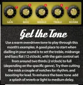 ??  ?? Use a warm overdriven tone to play through this month’s examples. A good place to start when dialling in your sound is to set the treble, midrange and bass flat (12 o’clock), with the gain control set from around two thirds (2 o’clock) to full (depending on the specific genre). Try then cutting the mids a couple of notches for rhythm, and boosting for lead. To enhance the basic tone add a splash of reverb or light to medium delay.