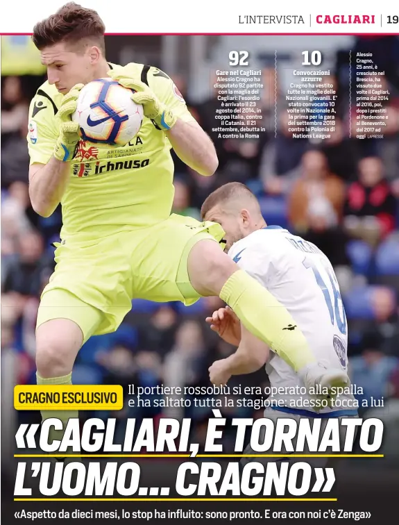  ?? LAPRESSE ?? Alessio Cragno ha disputato 92 partite con la maglia del Cagliari: l’esordio è arrivato il 23 agosto del 2014, in coppa Italia, contro il Catania. Il 21 settembre, debutta in A contro la Roma
Cragno ha vestito tutte le maglie delle Nazionali giovanili. E’ stato convocato 10 volte in Nazionale A, la prima per la gara del settembre 2018 contro la Polonia di Nations League
Alessio Cragno, 25 anni, è cresciuto nel Brescia, ha vissuto due volte il Cagliari, prima dal 2014 al 2016, poi, dopo i prestiti al Pordenone e al Benevento, dal 2017 ad oggi