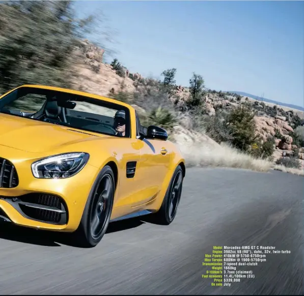  ??  ?? Model Mercedes- AMG GT C Roadster Engine 3982cc V8 ( 90°), dohc, 32v, twin- turbo Max Power 410kw @ 5750- 6750rpm Max Torque 680Nm @ 1900- 5750rpm Transmissi­on 7- speed dual- clutch Weight 1660kg 0-100km/ h 3.7sec ( claimed) Fuel economy 11.4L/ 100km (...