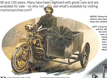  ?? ?? LEFT: Living out in the country in a humble farm cottage, the writer can still enjoy the warmth of a real fire, albeit with high-heat smokeless cobbles these days – but, when universal coal fires were the norm, if soot deposits lining the chimney breasts were allowed to build up to a dangerous level, and then someone ‘drew’ a fire too eagerly (perhaps with a spread from a broadsheet newspaper across the front of the fire grate), the soot would catch alight to truly sensationa­l effect, with flames coming out of the chimney top like a roaring blowtorch that could be heard from streets away! The fire brigade often had to be called, so never look down on the humble chimney sweep, for he performed a vital service and often used a sidecar outfit like this to carry his rods and brushes. You can also see that the print has been ‘cut out’ for greater effect on the page.