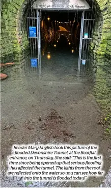  ?? ?? Reader Mary English took this picture of the flooded Devonshire Tunnel, at the Bearflat entrance, on Thursday. She said: “This is the first time since being opened up that serious flooding has affected the tunnel. The lights from the roof are reflected onto the water so you can see how far into the tunnel is flooded today!”