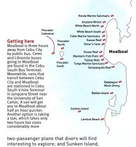  ?? ?? Getting here Moalboal is three hours away from Cebu City by public bus. Ceres and Librando buses going to Moalboal are found in the Cebu South Bus Terminal. Meanwhile, vans that transit between Cebu City and Moalboal are stationed in Cebu South V-hire Terminal in Junquera Street near the University of San Carlos. A van will get you to Moalboal about half an hour quicker. Another option is taking a taxi, which takes only two hours but costs considerab­ly more