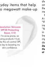  ??  ?? Revolution Skincare SPF30 Protecting Boost, £10
I’m acne-prone, so using products I trust, like this oil-control SPF, is key to boosting my skin confidence.