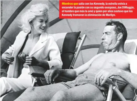  ??  ?? Mientras que salía con los Kennedy, la estrella volvía a encender la pasión con su segundo exesposo, Joe DiMaggio, el hombre que más la amó y quien por años sostuvo que los Kennedy tramaron la eliminació­n de Marilyn.