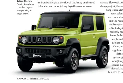  ??  ?? Check out our motors section online www.scottish field.co.uk Below: MORE CARS ONLINEThe new Suzuki Jimny is so cute that buyers are queueing up to get them.