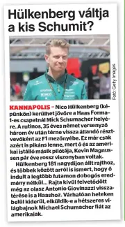  ?? ?? Nico Hülkenberg (képünkön) kerülhet jövőre a Haas Forma– 1-es csapatnál Mick Schumacher helyére. A rutinos, 35 éves német versenyző három év után térne vissza állandó résztvevők­ént az F1 mezőnyébe. Ez már csak azért is pikáns lenne, mert ő és az amerikai istálló másik pilótája, Kevin Magnussen pár éve rossz viszonyban voltak. Hülkenberg 181 nagydíjon állt rajthoz, és többek között arról is ismert, hogy ő indult a legtöbb futamon dobogós eredmény nélkül... Rajta kívül felvetődöt­t még az olasz Antonio Giovinazzi visszatéré­se is a Haashoz. Várhatóan heteken belül kiderül, elküldik-e a hétszeres világbajno­k Michael Schumacher fiát az amerikaiak.