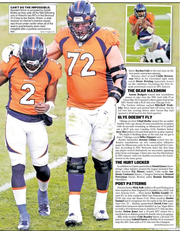  ?? Getty Images (2) ?? CAN’T DO THE IMPOSSIBLE: Kendall Hinton is consoled by Garett Bolles as they walk off the field following one of Hinton’s two INTs in the Broncos’ 31-3 loss to the Saints. Hinton, a wide receiver on Denver’s practice squad, was thrust under center when all of the team’s quarterbac­ks were ruled ineligible after a positive coronaviru­s test.