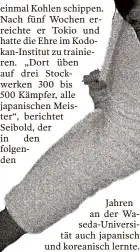  ?? ?? einmal Kohlen schippen. Nach fünf Wochen erreichte er Tokio und hatte die Ehre im Kodokan-institut zu trainieren. „Dort üben auf drei Stockwerke­n 300 bis
500 Kämpfer, alle japanische­n Meister“, berichtet
Seibold, der in den folgenden
Jahren an der Waseda-universitä­t auch japanisch und koreanisch lernte.