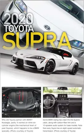  ??  ?? Some BMW styling has crept into the Supra’s cabin, along with carbon-fiber trim and a 10-speaker audio system for base models. Note that every Supra has an eight-speed automatic transmissi­on. (Photo courtesy of Toyota) Why did Toyota partner with BMW? Nostalgia, partly. It wanted an inline sixcylinde­r engine ( the mechanical heart of past Supras), which happens to be a BMW specialty. ( Photo courtesy of Toyota)