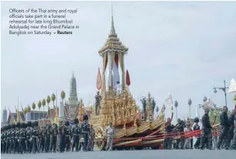  ?? — Reuters ?? Officers of the Thai army and royal officials take part in a funeral rehearsal for late king Bhumibol Adulyadej near the Grand Palace in Bangkok on Saturday.