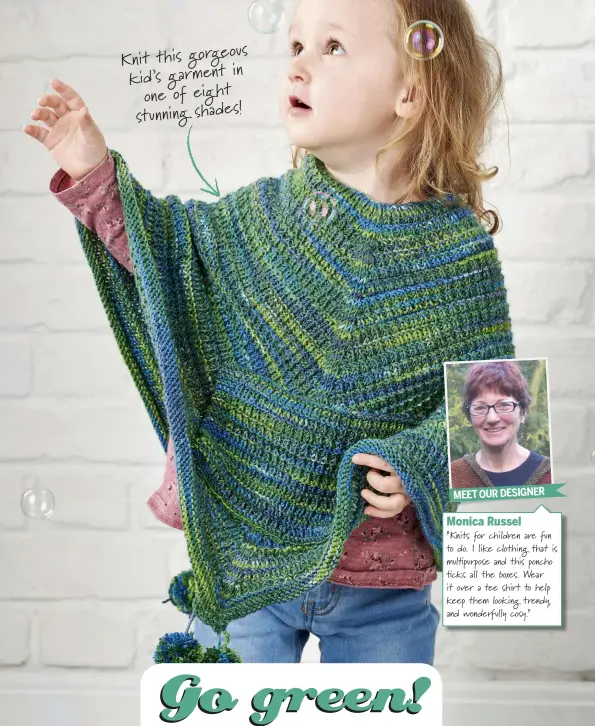  ??  ?? Knit this gorgeous in kid’s garment one of eight stunning shades! MEET OUR DESIGNERMo­nica Russel“Knits for children are fun to do. I like clothing that is mul purpose and this poncho  cks all the boxes. Wear it over a tee shirt to help keep them looking trendy, and wonderfull­y cosy.” EASY TO KNIT