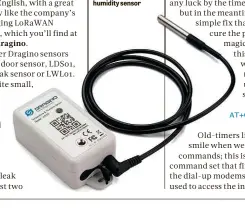  ??  ?? BELOW The Dragino LHT65 is a long-lasting temperatur­e and hhumidityi­di sensor
O l d - t i m e r s l ii k e m e a l w a y s smile when we see AT c o m ma n ds ; t h i s i ss t h e H a y e s c o m ma n d s e t t h a t f i rr s t a p p e ar e d i n t he d i al - u p m o d e mss t h a t w e o n c e u s e d t o a c c e s s t h e i nn t e r n e t . AT+CCRX1DELAY=5