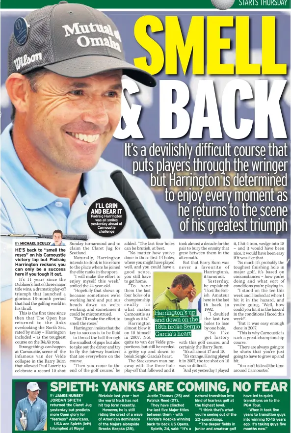  ??  ?? I’LL GRIN AND BEAR IT Padraig Harrington was all smiles yesterday ahead of Carnoustie challenge natural transition into kind of fearless golf at the highest level.“I think that’s what you’re seeing out of the 20-somethings.“The deeper fields in junior and amateur golf have led to quick transition­s on to the PGA Tour.“When it took five years to transition guys into winning 10-15 years ago, it’s taking guys five months now.”