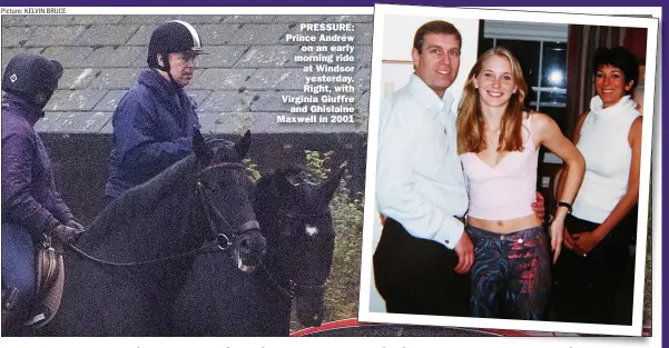  ?? Picture: KELVIN BRUCE ?? PRESSURE: Prince Andrew
on an early morning ride at Windsor
yesterday. Right, with Virginia Giuffre
and Ghislaine Maxwell in 2001