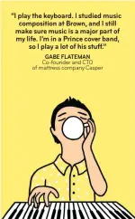  ??  ?? “I play the keyboard. I studied music compositio­n at Brown, and I still make sure music is a major part of my life. I’m in a Prince cover band, so I play a lot of his stuff.” GABE FLATEMAN Co-founder and CTO of mattress company Casper