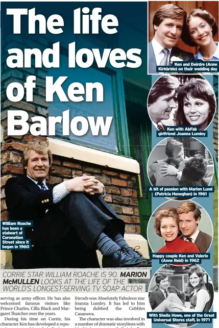  ?? ?? William Roache has been a stalwart of Coronation Street since it began in 1960
Ken and Deirdre (Anne Kirkbride) on their wedding day
Ken with AbFab
Ken girlfriend with AbFab Joanna girlfriend Lumley Joanna Lumley
A bit of passion with Marion Lund (Patricia Heneghan) in 1961
Happy couple Ken and Valerie (Anne Reid) in 1962
With Sheila Howe, one of the Great Universal Stores staff, in 1971