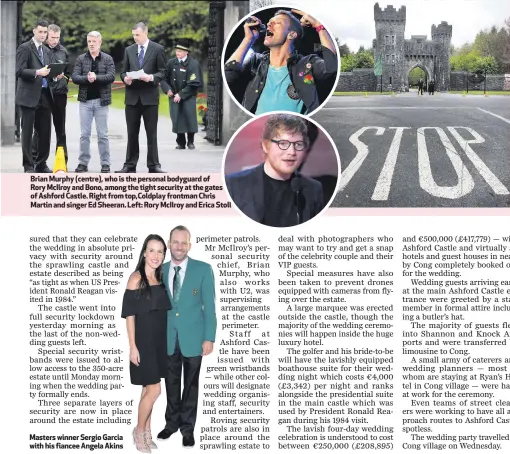  ??  ?? Brian Murphy (centre), who is the personal bodyguard of Rory McIlroy and Bono, among the tight security at the gates of Ashford Castle. Right from top,Coldplay frontman Chris Martin and singer Ed Sheeran. Left: Rory McIlroy and Erica Stoll Masters winner Sergio Garcia with his fiancee Angela Akins