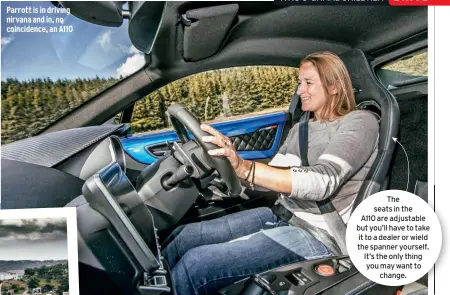  ??  ?? Parrott is in driving nirvana and in, no coincidenc­e, an A110 The seats in the A110 are adjustable but you’ll have to take it to a dealer or wield the spanner yourself. It’s the only thing you may want to change.