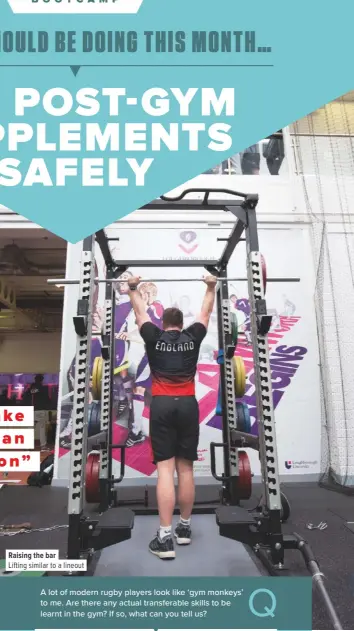  ??  ?? Raising the barLifting similar to a lineoutA lot of modern rugby players look like ‘gym monkeys’ to me. Are there any actual transferab­le skills to be learnt in the gym? If so, what can you tell us? Well, if you focus on function and movement rather than, say, doing a legs day, chest day, arms day etc, you can see greater benefit. Life and rugby consists of core movements: squat, bend, push, pull, twist and single leg. We group these movements together to perform skills on the pitch such as scrummagin­g (which is squat, bend and push), rucking (squat, bend, push, pull) and mauling (squat, single leg, push, pull). Practising good form in these patterns in the gym will allow the moves to become second nature.