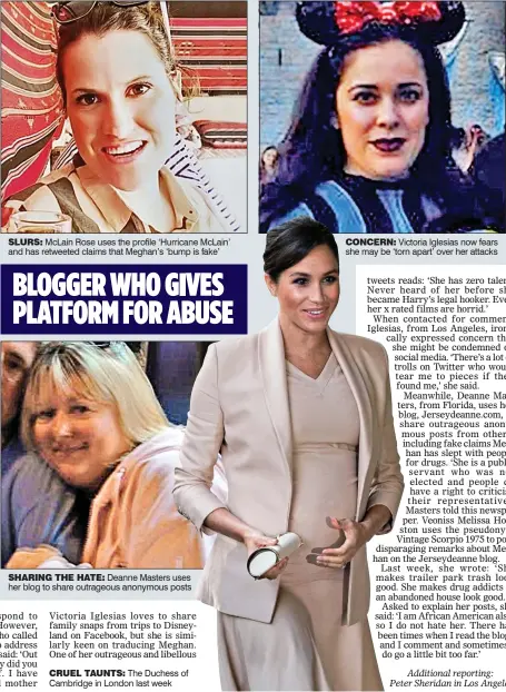  ??  ?? JET-SETTER WHO CALLS HER ‘TRASH’ SLURS: McLain Rose uses the profile ‘Hurricane McLain’ and has retweeted claims that Meghan’s ‘bump is fake’ YUMMY MUMMY WHO CALLS HER A ‘HOOKER’ CONCERN: Victoria Iglesias now fears she may be ‘torn apart’ over her attacks SHARING THE HATE: Deanne Masters uses her blog to share outrageous anonymous posts BLOGGER WHO GIVES PLATFORM FOR ABUSE