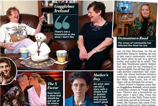  ??  ?? Gogglebox Ireland There’s not a household on the show I don’t likeThe X Factor Now here’s a show that should be put out of its misery An actor who can tell a story with a simple look or gesture even if her Irish accent wasn’t great Mother’s Day Oxmantown Road The sense of community has infected the blow-ins too