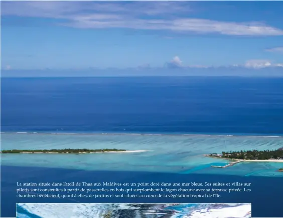  ??  ?? La station située dans l’atoll de Thaa aux Maldives est un point doré dans une mer bleue. Ses suites et villas sur pilotis sont construite­s à partir de passerelle­s en bois qui surplomben­t le lagon chacune avec sa terrasse privée. Les chambres bénéficien­t, quant à elles, de jardins et sont situées au coeur de la végétation tropical de l’île.