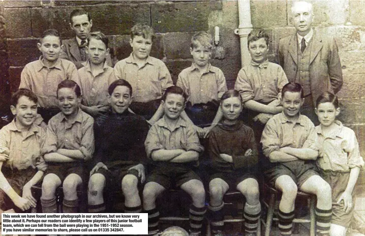  ?? ?? This week we have found another photograph in our archives, but we know very little about it. Perhaps our readers can identify a few players of this junior football team, which we can tell from the ball were playing in the 1951-1952 season. If you have similar memories to share, please call us on 01335 342847.