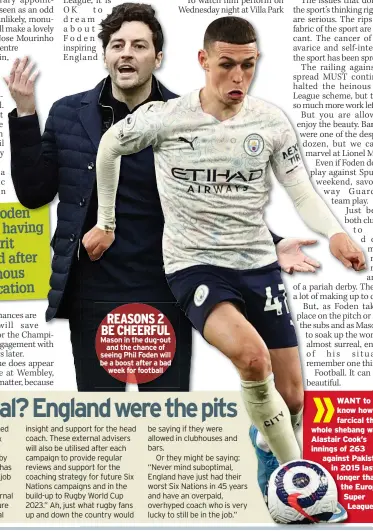  ??  ?? REASONS 2 BE CHEERFUL Mason in the dug-out and the chance of seeing Phil Foden will be a boost after a bad week for football
WANT to know how farcical the whole shebang was? Alastair Cook’s innings of 263 against Pakistan in 2015 lasted longer than the European Super League.