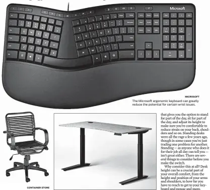  ?? CONTAINER STORE
JARVIS
MICROSOFT ?? The Container Store’s bungee chair offers a good balance of comfort, adjustabil­ity and cost.
The Microsoft ergonomic keyboard can greatly reduce the potential for certain wrist issues.
The Jarvis standing desk gives you the option to stand or sit throughout your workday to reduce strain on your muscles.