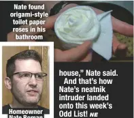  ??  ?? Nate found origami-style toilet paper roses in his bathroom Homeowner Nate Roman house,” Nate said. And that’s how Nate’s neatnik intruder landed onto this week’s Odd List!